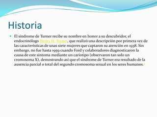 Historia
 El síndrome de Turner recibe su nombre en honor a su descubridor, el
  endocrinólogo Henry H. Turner, que realizó una descripción por primera vez de
  las características de unas siete mujeres que captaron su atención en 1938. Sin
  embargo, no fue hasta 1959 cuando Ford y colaboradores diagnosticaron la
  causa de este síntoma mediante un cariotipo (observaron tan solo un
  cromosoma X), demostrando así que el síndrome de Turner era resultado de la
  ausencia parcial o total del segundo cromosoma sexual en los seres humanos.2
 