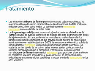 Tratamiento

 Las niñas con síndrome de Turner presentan estatura baja proporcionada, no
  realizando el llamado estirón característico de la adolescencia. La talla final suele
  reducirse unos 20 cm como media. La administración de hormona del
  crecimiento aumenta la talla de estas niñas.
 La disgenesia gonadal (ausencia de ovarios) es frecuente en el síndrome de
  Turner; en lugar de ovarios, la mayoría de mujeres con este síndrome tienen cintas
  de tejido conjuntivo. Al carecer de ovarios normales no suelen desarrollar los
  caracteres sexuales secundarios, lo que provoca que la mayoría de mujeres con
  este trastorno sean estériles (entre el 5-10% tienen un desarrollo ovárico suficiente
  como para tener menarquia y un pequeño número han podido tener hijos). No
  obstante, en la mayoría de los casos, estas mujeres suelen padecer antes los
  síntomas menopaúsicos que la menarquía. Por todo ello, las adolescentes
  con síndrome de Turner suelen recibir estrógenos para promover el desarrollo de
  los caracteres sexuales secundarios y, posteriormente, se administran dosis
  reducidas para mantener dichos caracteres y ayudar a evitar la osteoporosis en los
  años venideros
 