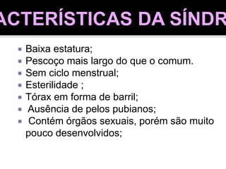  Baixa estatura;
 Pescoço mais largo do que o comum.
 Sem ciclo menstrual;
 Esterilidade ;
 Tórax em forma de barril;
 Ausência de pelos pubianos;
 Contém órgãos sexuais, porém são muito
pouco desenvolvidos;
ACTERÍSTICAS DA SÍNDR
 