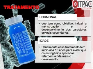 TRATAMENTO
• que tem como objetivo, induzir a
menstruação e o
desenvolvimento dos caracteres
sexuais secundários.
HORMONAL
• Usualmente esse tratamento tem
início aos 16 anos para evitar que
os estrogénios aplicados
retardem ainda mais o
crescimento.
IDADE
 