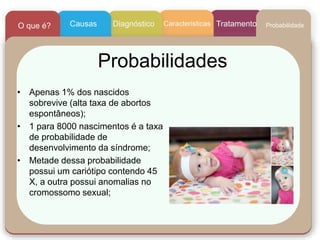 Probabilidades
• Apenas 1% dos nascidos
sobrevive (alta taxa de abortos
espontâneos);
• 1 para 8000 nascimentos é a taxa
de probabilidade de
desenvolvimento da síndrome;
• Metade dessa probabilidade
possui um cariótipo contendo 45
X, a outra possui anomalias no
cromossomo sexual;
CaracteristicasCausasO que é? Diagnóstico Tratamento Probabilidade
 