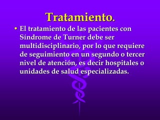 Tratamiento.
• El tratamiento de las pacientes con
Síndrome de Turner debe ser
multidisciplinario, por lo que requiere
de seguimiento en un segundo o tercer
nivel de atención, es decir hospitales o
unidades de salud especializadas.
 