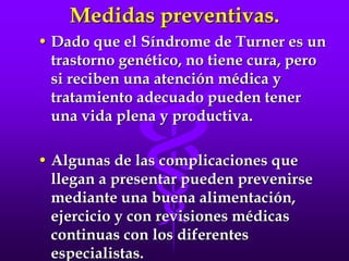 Medidas preventivas.
• Dado que el Síndrome de Turner es un
trastorno genético, no tiene cura, pero
si reciben una atención médica y
tratamiento adecuado pueden tener
una vida plena y productiva.
• Algunas de las complicaciones que
llegan a presentar pueden prevenirse
mediante una buena alimentación,
ejercicio y con revisiones médicas
continuas con los diferentes
especialistas.
 
