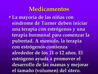 Medicamentos
•La mayoría de las niñas con
síndrome de Turner deben iniciar
una terapia con estrógenos y una
terapia hormonal para comenzar la
pubertad. A menudo, la terapia
con estrógenos comienza
alrededor de los 11 o 12 años. El
estrógeno ayuda a promover el
desarrollo de las mamas y mejorar
el tamaño (volumen) del útero.
 