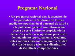 Programa Nacional
• Un programa nacional para la atención de
las pacientes con Síndrome de Turner
mediante capacitación al personal de salud y
a la población general con información
acerca de este Síndrome propiciando la
detección y referencia oportuna para inicio
de tratamiento oportunamente. Mediante
estas acciones buscamos mejorar la calidad
de vida de estas pacientes y disminuir el
desarrollo de complicaciones.
 