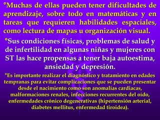 °Muchas de ellas pueden tener dificultades de
aprendizaje, sobre todo en matemáticas y en
tareas que requieren habilidades espaciales,
como lectura de mapas u organización visual.
°Sus condiciones físicas, problemas de salud y
de infertilidad en algunas niñas y mujeres con
ST las hace propensas a tener baja autoestima,
ansiedad y depresión.
°Es importante realizar el diagnóstico y tratamiento en edades
tempranas para evitar complicaciones que se pueden presentar
desde el nacimiento como son anomalías cardiacas,
malformaciones renales, infecciones recurrentes del oído,
enfermedades crónico degenerativas (hipertensión arterial,
diabetes mellitus, enfermedad tiroidea).
 
