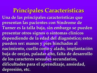Principales Características
Una de las principales características que
presentan las pacientes con Síndrome de
Turner es la talla baja, sin embargo se pueden
presentar otros signos o síntomas clínicos
dependiendo de la edad del diagnóstico; estos
pueden ser: manos y pies hinchados al
nacimiento, cuello corto y alado, implantación
baja de orejas, paladar alto, falta de desarrollo
de los caracteres sexuales secundarios,
dificultades para el aprendizaje, ansiedad,
depresión, etc.
 