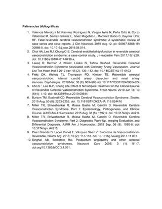Referencias bibliográficas
1. Valencia Mendoza M, Ramírez Rodríguez N, Vargas Avila N, Peña Ortiz A, Corzo
Villamizar M, Serna Ramírez L, Góez Mogollón L, Martínez Rubio C, Bayona Ortiz
HF. Fatal reversible cerebral vasoconstriction syndrome: A systematic. review of
case series and case reports. J Clin Neurosci. 2019 Aug 12. pii: S0967-5868(19)
30986-5. doi: 10.1016/j.jocn.2019.08.014.
2. Choi HA, Lee MJ, Chung C-S. Cerebral endothelial dysfunction in reversible cerebral
vasoconstriction syndrome: a case-control study. J Headache Pain 2017;18(1):29.
doi: 10.1186/s10194-017-0738-x.
3. Laeeq R, Berman J, Khalid, Lakkis N, Tabba Rashed. Reversible Cerebral
Vasoconstriction Syndrome Associated with Coronary Artery Vasospasm. Journal
List Tex Heart Inst J 2019 Apr; 46 (2): 139–142. doi: 10.14503/THIJ-17-6403
4. Field DK, Kleinig TJ, Thompson PD, Kimber TE. Reversible cerebral
vasoconstriction, internal carotid artery dissection and renal artery
stenosis. Cephalalgia . 2010 Mar; 30 (8): 983–986 doi: 10.1177/0333102409354324
5. Cho S †
, Lee MJ†
, Chung CS. Effect of Nimodipine Treatment on the Clinical Course
of Reversible Cerebral Vasoconstriction Syndrome. Front Neurol. 2019 Jun 18; 10
(644): 1-10. doi: 10.3389/fneur.2019.00644
6. Burtom TM, Bushnell CD. Reversible Cerebral Vasoconstriction Syndrome. Stroke.
2019 Aug; 50 (8): 2253-2258. doi: 10.1161/STROKEAHA.119.024416
7. Miller TR, Shivashankar R, Mossa Basha M, Gandhi D. Reversible Cerebra
Vasoconstriction Syndrome, Part 1: Epidemiology, Pathogenesis, and Clinical
Course. AJNR Am J Nueroradiol. 2015 Aug; 36 (8): 1392-9. doi: 10.3174/ajnr.A4214
8. Miller TR, Shivashankar R, Mossa Basha M, Gandhi D. Reversible Cerebra
Vasoconstriction Syndrome, Part 2: Diagnostic Work-Up, Imaging Evaluation, and
Differential Diagnosis. AJNR Am J Nueroradiol. 2015 Sep; 36 (9): 1580-8. doi:
10.3174/ajnr.A4215
9. Páez Granda D, López Banet E, Vázquez Sáez V. Síndrome de Vasoconstricción
Reversible. Neurol Arg. 2018; 10 (2): 117-118. doi: 10.1016/j.neuarg.2017.11.001
10. Singhal AB, Bernstein RA. Postpartum angiopathy and other cerebral
vasoconstriction syndromes. Neurocrit Care 2005; 3 (1): 91–7.
doi.org/10.1385/NCC:3:1:091.
 