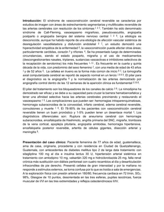 Introducción: El síndrome de vasoconstricción cerebral reversible se caracteriza por
estudios de imagen con áreas de estrechamiento segmentarias y multifocales reversible de
las arterias cerebrales con resolución de los síntomas 1 3 7
. También ha sido denominado
síndrome de Call-Fleming, vasoespasmo migrañoso, pseudovasculitis, angiopatía
postparto o angiopatía benigna del sistema nervioso central 1 2 6
. La etiología es
desconocida, aunque ha habido reporte de una etiología de afección vascular sistémica de
desregulación vasodilatadora y disfunción endotelial 2 7
, un estudio demostró una
hiperactividad simpática de la enfermedad 2
, la vasoconstricción puede afectar otras áreas;
particularmente carótidas, corazón 3
y riñones 4
, Se ha presentado luego de determinadas
circunstancias, siendo el estado posparto, migraña y el uso de medicamentos
(descongestionantes nasales, triptanes, sustancias vasoactivas e inhibidores selectivos de
la recaptación de serotonina) los más frecuentes 1 11
. Es frecuente en la cuarta y quinta
década de la vida, con predominio del sexo femenino 7
, con una media de edad de 43 años
1
y de 52 años 5
. La cefalea en trueno es la forma más común de inicio 6 7
. La tomografía
axial computarizada cerebral se reportó de aspecto normal en un tercio 1 6 8 9
. El pilar para
el diagnóstico es la angiografía 8
y la normalización de las arterias demostrado por
angiografía control dentro de las 12 semanas de la aparición clínica es fundamental 2 3 6 8
.
El pilar del tratamiento son los bloqueadores de los canales de calcio 3 8
. La nimodipina ha
demostrado ser eficaz y se debe a su capacidad para cruzar la barrera hematoencefalica y
tener una afinidad selectiva hacia las arterias cerebrales previniendo y restaurando el
vasoespasmo 1 5
. Las complicaciones que pueden ser: hemorragias intraparenquimatosas,
hemorragia subaracnoidea de la convexidad, infarto cerebral, edema cerebral reversible,
convulsiones y muerte 1 8
. El 78-90% de los pacientes con vasoconstricción cerebral
reversible tienen un buen pronóstico y 1-5% pueden tener un desenlace mortal 1
. Los
diagnósticos diferenciales son: Ruptura de aneurisma cerebral con hemorragia
subaracnoidea, encefalopatía de Hashimoto, angiítis primaria del SNC, migraña, trombosis
de la vena cortical, apoplejía pituitaria, angiopatía amiloidea, hemorragia hipertensiva,
encefalopatía posterior reversible, arteritis de células gigantes, disección arterial y
meningitis 8
.
Presentación del caso clínico: Paciente femenina de 77 años de edad, guatemalteca,
ama de casa, originaria, procedente y con residencia en Ciudad de Quetzaltenango,
Guatemala, con antecedentes de diabetes mellitus tipo 2 de larga data tratamiento con
sitagliptina 100 mg al día e insulina lantus 30 U, hipertensión arterial sistémica en
tratamiento con amlodipino 10 mg, valsartán 320 mg e hidroclorotiazida 25 mg, falla renal
crónica más sustitución con diálisis peritoneal con cuatro recambios al día y desarticulación
infracondilea de pie derecho. Presentó cefalea de gran intensidad y por la mañana no
responde a estímulos externos, se torna confusa por lo que es traída a sala de emergencias.
A la exploración física con presión arterial en 180/80, frecuencia cardiaca en 72 l/min, SO2:
98%, Glasgow de 10 puntos, desorientada en las tres esferas, pupilas isocóricas, fuerza
muscular de I/VI en las tres extremidades y reflejos osteotendinosos II/IV.
 