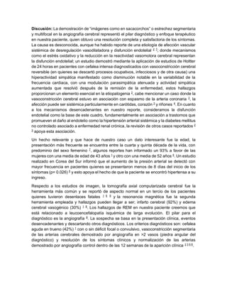 Discusión: La demostración de “imágenes como en sacacorchos” o estrechez segmentaria
y multifocal en la angiografía cerebral representó el pilar diagnóstico y enfoque terapéutico
en nuestra paciente, quien obtuvo una resolución completa y satisfactoria de los síntomas.
La causa es desconocida, aunque ha habido reporte de una etiología de afección vascular
sistémica de desregulación vasodilatadora y disfunción endotelial 2 7
; donde mecanismos
como el estrés oxidativo y la reducción en la reactividad vasomotora cerebral representan
la disfunción endotelial; un estudio demostró mediante la aplicación de estudios de Holtter
de 24 horas en pacientes con cefalea intensa diagnosticados con vasoconstricción cerebral
reversible (en quienes se descartó procesos ocupativos, infecciosos y de otra causa) una
hiperactividad simpática manifestado como disminución notable en la variabilidad de la
frecuencia cardiaca, con una modulación parasimpática atenuada y actividad simpática
aumentada que resolvió después de la remisión de la enfermedad, estos hallazgos
proporcionan un elemento esencial en la etiopatogenia 2
, cabe mencionar un caso donde la
vasoconstricción cerebral estuvo en asociación con espasmo de la arteria coronaria 3
, la
afección puede ser sistémica particularmente en carótidas, corazón 3
y riñones 4
. En cuanto
a los mecanismos desencadenantes en nuestro reporte, consideramos la disfunción
endotelial como la base de este cuadro, fundamentalmente en asociación a trastornos que
promueven el daño al endotelio como la hipertensión arterial sistémica y la diabetes mellitus
no controlado asociado a enfermedad renal crónica, la revisión de otros casos reportados 2
3
apoya esta asociación.
Un hecho relevante y que hace de nuestro caso un dato interesante fue la edad, la
presentación más frecuente se encuentra entre la cuarta y quinta década de la vida, con
predominio del sexo femenino 7
, algunos reportes han informado un 93% a favor de las
mujeres con una media de edad de 43 años 1
y otro con una media de 52 años 5
. Un estudio
realizado en Corea del Sur informó que el aumento de la presión arterial se detectó con
mayor frecuencia en pacientes quienes se presentaron menos de 8 días del inicio de los
síntomas (p= 0.026) 5
y esto apoya el hecho de que la paciente se encontró hipertensa a su
ingreso.
Respecto a los estudios de imagen, la tomografía axial computarizada cerebral fue la
herramienta más común y se reportó de aspecto normal en un tercio de los pacientes
quienes tuvieron desenlaces fatales 1 6 9
y la resonancia magnética fue la segunda
herramienta empleada y hallazgos pueden llegar a ser; infarto cerebral (92%) y edema
cerebral vasogénico (30%) 1 8
. Los hallazgos de REM en nuestra paciente creemos que
está relacionado a leucoencefalopatía isquémica de larga evolución. El pilar para el
diagnóstico es la angiografía 8
. La sospecha se basa en la presentación clínica, eventos
desencadenantes y descartando otros diagnósticos. Los criterios diagnósticos son: cefalea
aguda en trueno (42%) 1
con o sin déficit focal o convulsivo, vasoconstricción segmentaria
de las arterias cerebrales demostrado por angiografía en >2 vasos (piedra angular del
diagnóstico) y resolución de los síntomas clínicos y normalización de las arterias
demostrado por angiografía control dentro de las 12 semanas de la aparición clínica 2 3 6 8
.
 