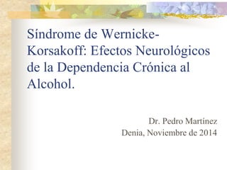Dr. Pedro Martínez 
Denia, Noviembre de 2014 
Síndrome de Wernicke- Korsakoff: Efectos Neurológicos de la Dependencia Crónica al Alcohol.  