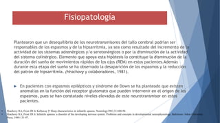 Fisiopatología
Plantearon que un desequilibrio de los neurotransmisores del tallo cerebral podrían ser
responsables de los espasmos y de la hipsarritmia, ya sea como resultado del incremento de la
actividad de los sistemas adrenérgicos y/o serotonérgicos o por la disminución de la actividad
del sistema colinérgico. Elemento que apoya esta hipótesis lo constituye la disminución de la
duración del sueño de movimientos rápidos de los ojos (REM) en estos pacientes.Además
durante esta etapa del sueño se ha observado la desaparición de los espasmos y la reducción
del patrón de hipsarritmia. (Hrachovy y colaboradores, 1981).
 En pacientes con espasmos epilépticos y síndrome de Down se ha planteado que existen
anomalías en la función del receptor glutomato que pueden intervenir en el origen de los
espasmos, pues se han constatado niveles elevados de este neurotransmisor en estos
pacientes.
• Hrachovy RA, Frost JD Jr, Kellaway P. Sleep characteristics in infantile spasms. Neurology1981;31:688-94.
• Hrachovy RA, Frost JD Jr. Infantile spasms: a disorder of the developing nervous system. Problems and concepts in developmental neurophysiology. Baltimore: Johns University
Press, 1989:131-47.
 