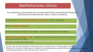 Manifestaciones clínicas
Los espasmos se caracterizan por la contracción brusca, generalmente bilateral y
simétrica de los músculos del cuello, tronco y miembros.
Se acompañan de una breve pérdida de la conciencia , durante el episodio.
68% son espasmos en flexión.
Pueden aparecer al dormir o al levantarse , menos frecuentes durante el sueño.
Matsumoto y colaboradores , 1981 , refirieron que la incidencia de la risa era un factor en
niños con síndrome de West.
Retraso en el desarrollo psicomotor
• Hrachovy RA, Frost JD Jr, Kellaway P. Sleep characteristics in infantile spasms. Neurology1981;31:688-94.
• Hrachovy RA, Frost JD Jr. Infantile spasms: a disorder of the developing nervous system. Problems and concepts in developmental
neurophysiology. Baltimore: Johns University Press, 1989:131-47.
 