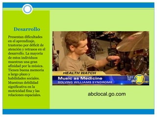 Desarrollo
Presentan dificultades
en el aprendizaje,
trastorno por déficit de
atención y retrasos en el
desarrollo. La mayoría
de estos individuos
muestran una gran
afinidad por la música.
Tienen buena memoria
a largo plazo y
habilidades sociales.
Muestran debilidad
significativa en la
motricidad fina y las
relaciones espaciales. abclocal.go.com
 