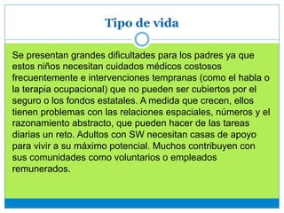 Tipo de vida
Se presentan grandes dificultades para los padres ya que
estos niños necesitan cuidados médicos costosos
frecuentemente e intervenciones tempranas (como el habla o
la terapia ocupacional) que no pueden ser cubiertos por el
seguro o los fondos estatales. A medida que crecen, ellos
tienen problemas con las relaciones espaciales, números y el
razonamiento abstracto, que pueden hacer de las tareas
diarias un reto. Adultos con SW necesitan casas de apoyo
para vivir a su máximo potencial. Muchos contribuyen con
sus comunidades como voluntarios o empleados
remunerados.
 