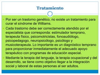Tratamiento
—  Por ser un trastorno genético, no existe un tratamiento para
curar el síndrome de Williams.
—  Cada trastorno debe ser correctamente atendido por el
especialista que corresponda: estimulador temprano,
terapeuta físico, psicomotricistas, fonoaudiólogo,
psicopedagogo, neuropsicólogo, psicólogo y
musicoterapeuta. Lo importante es un diagnóstico temprano
para proporcionar inmediatamente el adecuado apoyo
terapéutico con programas de educación especial.
—  Mediante la terapia del lenguaje, la terapia ocupacional y del
desarrollo, se tiene como objetivo llegar a la integración
social y laboral de estas personas al ser adultos.
 