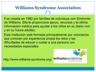 Williams Syndrome Association
Fue creada en 1982 por familias de individuos con Síndrome
de Williams. Ella le proporciona apoyo, recursos y la última
información médica para ayudar a los niños en su diario vivir
y en su futura adultez.
Esta institución está formada principalmente por voluntarios
que conocen por experiencia propia los retos y las
dificultades de educar y cuidar a una persona con
necesidades especiales.
http://www.williams-syndrome.org/
 