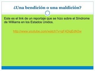 ¿Una bendición o una maldición?
Este es el link de un reportaje que se hizo sobre el Síndrome
de Williams en los Estados Unidos.
http://www.youtube.com/watch?v=gF4DiqEdN3w
 