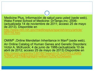 Medicine Plus, Información de salud para usted (sede web).
Wake Forest School of Medicine: DrTango,Inc; 2006-
(actualizada 14 de noviembre de 2011; acceso 25 de mayo
de 2013). Disponible en
http://www.nlm.nih.gov/medlineplus/spanish/ency/article/
001116.htm
OMIM® ,Online Mendelian Inheritance in Man® (sede web).
An Online Catalog of Human Genes and Genetic Disorders:
Victor A. McKusick; 4 de junio de 1986-(actualizada 10 de
abril de 2012; acceso 25 de mayo de 2013) Disponible en
http://omim.org/entry/130160?search=S.%20WILLIAMS
%20ELASTIN&highlight=william%20s%20elastin
 