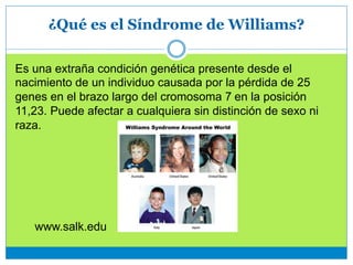 ¿Qué es el Síndrome de Williams?
Es una extraña condición genética presente desde el
nacimiento de un individuo causada por la pérdida de 25
genes en el brazo largo del cromosoma 7 en la posición
11,23. Puede afectar a cualquiera sin distinción de sexo ni
raza.
www.salk.edu
 