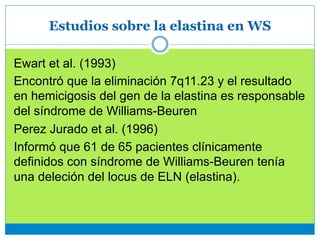 Estudios sobre la elastina en WS
Ewart et al. (1993)
Encontró que la eliminación 7q11.23 y el resultado
en hemicigosis del gen de la elastina es responsable
del síndrome de Williams-Beuren
Perez Jurado et al. (1996)
Informó que 61 de 65 pacientes clínicamente
definidos con síndrome de Williams-Beuren tenía
una deleción del locus de ELN (elastina).
 