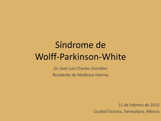 Síndrome deWolff-Parkinson-White Dr. José Luis Charles González Residente de Medicina Interna 11 de Febrero de 2010 Ciudad Victoria, Tamaulipas, México 