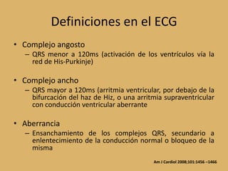 Definiciones en el ECGComplejo angostoQRS menor a 120ms (activación de los ventrículos vía la red de His-Purkinje)Complejo anchoQRS mayor a 120ms (arritmia ventricular, por debajo de la bifurcación del haz de Hiz, o una arritmia supraventricular con conducción ventricular aberranteAberranciaEnsanchamiento de los complejos QRS, secundario a enlentecimiento de la conducción normal o bloqueo de la mismaAm J Cardiol 2008;101:1456 –1466