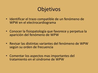 ObjetivosIdentificar el trazo compatible de un fenómeno de WPW en el electrocardiogramaConocer la fisiopatología que favorece y perpetua la aparición del fenómeno de WPWRevisar las distintas variantes del fenómeno de WPW según su orden de frecuenciaComentar los aspectos mas importantes del tratamiento en el síndrome de WPW