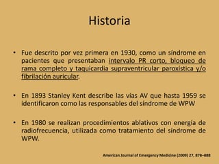 HistoriaFue descrito por vez primera en 1930, como un síndrome en pacientes que presentaban intervalo PR corto, bloqueo de rama completo y taquicardia supraventricular paroxística y/o fibrilación auricular.En 1893 Stanley Kent describe las vías AV que hasta 1959 se identificaron como las responsables del síndrome de WPWEn 1980 se realizan procedimientos ablativos con energía de radiofrecuencia, utilizada como tratamiento del síndrome de WPW.American Journal of Emergency Medicine (2009) 27, 878–888