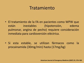 TratamientoEl tratamiento de la FA en pacientes como WPW que están inestables (hipotensión, edema pulmonar, angina de pecho) requiere consideración  inmediata para cardioversión eléctrica.Si esta estable, se utilizan fármacos como la procainamida (30mg/min) hasta (17mg/kg)American Journal of Emergency Medicine (2007) 25, 576–583