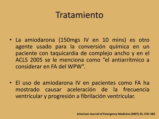 TratamientoLa amiodarona (150mgs IV en 10 mins) es otro agente usado para la conversión química en un paciente con taquicardia de complejo ancho y en el ACLS 2005 se le menciona como “el antiarrítmico a considerar en FA del WPW”.El uso de amiodarona IV en pacientes como FA ha mostrado causar aceleración de la frecuencia ventricular y progresión a fibrilación ventricular.American Journal of Emergency Medicine (2007) 25, 576–583