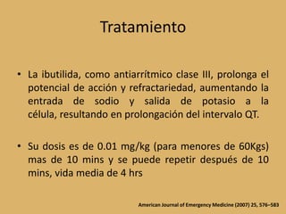 TratamientoLa ibutilida, como antiarrítmico clase III, prolonga el potencial de acción y refractariedad, aumentando la entrada de sodio y salida de potasio a la célula, resultando en prolongación del intervalo QT.Su dosis es de 0.01 mg/kg (para menores de 60Kgs) mas de 10 mins y se puede repetir después de 10 mins, vida media de 4 hrsAmerican Journal of Emergency Medicine (2007) 25, 576–583