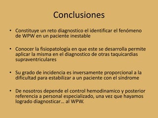 ConclusionesConstituye un reto diagnostico el identificar el fenómeno de WPW en un paciente inestableConocer la fisiopatología en que este se desarrolla permite aplicar la misma en el diagnostico de otras taquicardias supraventricularesSu grado de incidencia es inversamente proporcional a la dificultad para estabilizar a un paciente con el síndromeDe nosotros depende el control hemodinamico y posterior referencia a personal especializado, una vez que hayamos logrado diagnosticar… al WPW.