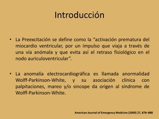 IntroducciónLa Preexcitación se define como la “activación prematura del miocardio ventricular, por un impulso que viaja a través de una vía anómala y que evita así el retraso fisiológico en el nodo auriculoventricular”.La anomalía electrocardiográfica es llamada anormalidad Wolff-Parkinson-White, y su asociación clínica con palpitaciones, mareo y/o sincope da origen al síndrome de Wolff-Parkinson-White.American Journal of Emergency Medicine (2009) 27, 878–888