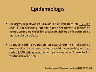 EpidemiologiaHallazgos sugestivos en ECG de 12 derivaciones en 1.5-3 de cada 1,000 personas, aunque puede ser mayor la incidencia actual, ya que no todos los casos son visibles en la ausencia de taquicardia paroxística.La muerte súbita es posible en este síndrome en el caso de una taquicardia extremadamente rápida y sostenida, en 1 de cada 1,000 años-paciente en personas con Preexcitación ventricular conocida.American Journal of Emergency Medicine (2009) 27, 878–888