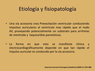 Etiología y fisiopatologíaUna vía accesoria crea Preexcitación ventricular conduciendo impulsos auriculares al ventrículo mas rápido que el nodo AV, proveyendo potencialmente un substrato para arritmias de reentrada y  taquicardias paroxísticas.La forma en que esto se manifieste clínica y electrocardiográficamente depende en que tan rápido el impulso auricular es conducido por la vía accesoria.American Journal of Emergency Medicine (2009) 27, 878–888