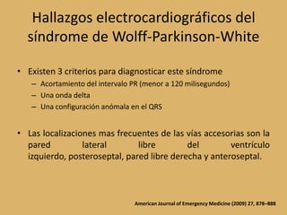 Hallazgos electrocardiográficos del síndrome de Wolff-Parkinson-WhiteExisten 3 criterios para diagnosticar este síndromeAcortamiento del intervalo PR (menor a 120 milisegundos)Una onda deltaUna configuración anómala en el QRSLas localizaciones mas frecuentes de las vías accesorias son la pared lateral libre del ventrículo izquierdo, posteroseptal, pared libre derecha y anteroseptal.American Journal of Emergency Medicine (2009) 27, 878–888