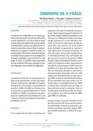 SÍNDROME DE X FRÁGIL
MP Ribate Molina(1)
, J Pié Juste(2)
, FJ Ramos Fuentes(1,3)
(1)
Dpto. Pediatría y (2)
Fisiología, Facultad de Medicina, Universidad de Zaragoza.
(3)
Serv. Pediatría, Hospital Clínico Universitario “Lozano Blesa”. Zaragoza.
Ribate Molina MP, Pié Juste J, Ramos Fuentes FJ, Síndrome de X Frágil. Protoc diagn ter pediatr. 2010;1:85-90.
CONCEPTO
El síndrome de X frágil (SXF) es el síndrome ge-
nético más frecuente causante de deficiencia
mental hereditaria y una de las formas mejor
caracterizadas del espectro del autismo. Afecta
principalmente a varones que presentan un fe-
notipo característico y transmitido, fundamen-
talmente, por mujeres. Su nombre se debe a un
estrechamiento del extremo distal del cromoso-
maX(Xq27.3)queaparecíaenelcariotipodelos
individuos afectados, y que se denominó “sitio
frágil”. En 1991, se identificó el gen responsable
de este síndrome, hecho que sustituyó el estu-
dio citogenético como método de diagnóstico.
PREVALENCIA
La prevalencia del SXF ha sido revisada a la
baja. De las estimaciones iniciales que habla-
ban de 1:1.250 varones afectados en la pobla-
ción general, se ha pasado a una prevalencia
de entre 1:4.000 y 1:6.000. La cifra para el se-
xo femenino es aproximadamente la mitad
(1:8.000 a 1:12.000). La prevalencia de porta-
doras en la población está alrededor de 1:250
mujeres, la relación con respecto a los varones
portadores es de 3:1.
ETIOLOGÍA
En la mayoría de los casos se produce una
expansión anómala trinucleótido compues-
to por citosina-guanina-guanina (CGG) en el
gen FMR1 (Fragile X Mental Retardation 1) en
una zona no codificante situada al principio
del gen (extremo 5’). En los individuos nor-
males el número de repeticiones de este tri-
plete suele estar entre 6 y 55, en los indivi-
duos afectados la expansión es superior a
200 repeticiones (mutación completa), en
este caso el gen se encuentra completamen-
te metilado (inactivo). Esta inactivación del
gen provoca la ausencia de proteína FMRP
(Fragile X Mental Retardation Protein), locali-
zada en el citoplasma celular, especialmente
abundante en las neuronas. El déficit de esta
proteína es la base del fenotipo típico del
SXF. Los individuos portadores (denomina-
dos premutados) presentan entre 55 y 200
repeticiones del triplete CGG, en este caso el
gen FMR1 no está lo suficientemente afecta-
do (no metilado) como para producir un fe-
notipo típico. La cantidad de proteína FMRP
es menor pero suficiente para que haya un
desarrollo normal de las neuronas. Entre un
20-40% de los individuos con SXF son mosai-
cos y producen una cierta cantidad de FMRP
(gen FMR1 no metilado).
Aunque es poco frecuente, también se han
descrito casos de SXF en los que los pacien-
tes presentaban mutaciones puntuales o de-
leciones completas o parciales del gen FMR1,
que también producían un déficit de la pro-
teína.
85
©Asociación Española de Pediatría. Prohibida la reproducción de los contenidos sin la autorización correspondiente.
Protocolos actualizados al año 2010. Consulte condiciones de uso y posibles nuevas actualizaciones en www.aeped.es/protocolos/
ISSN 2171-8172
 