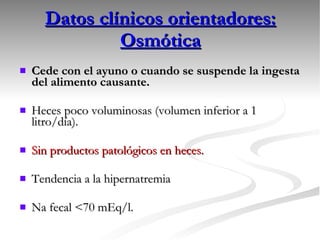 Datos clínicos orientadores: Osmótica Cede con el ayuno o cuando se suspende la ingesta del alimento causante. Heces poco voluminosas (volumen inferior a 1 litro/día). Sin productos patológicos en heces. Tendencia a la hipernatremia Na fecal <70 mEq/l. 