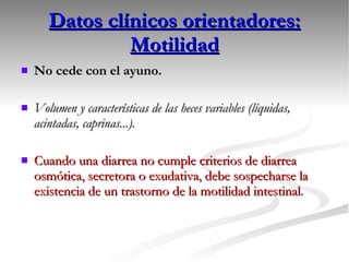 Datos clínicos orientadores: Motilidad No cede con el ayuno. Volumen y características de las heces variables (líquidas, acintadas, caprinas...). Cuando una diarrea no cumple criterios de diarrea osmótica, secretora o exudativa, debe sospecharse la existencia de un trastorno de la motilidad intestinal . 