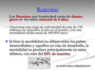 Los  Rotavirus  son la principal causa de  diarrea   grave  en  los niños  menores de 5 años. Ocasionan una carga de enfermedad de más de 130 millones de episodios al año en el mundo, con una mortalidad media anual de 440.000 casos. Si bien la morbilidad no difiere entre los países desarrollados y aquellos en vías de desarrollo, la mortalidad se produce principalmente en estos últimos, con más del  80% de muertes . An Pediatr (Barc) 2004;60(3):243-8 Rotavirus 