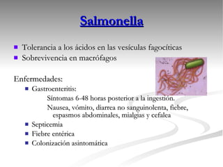 Salmonella Tolerancia a los ácidos en las vesículas fagocíticas Sobrevivencia en macrófagos Enfermedades:  Gastroenteritis:  Síntomas 6-48 horas posterior a la ingestión. Nausea, vómito, diarrea no sanguinolenta, fiebre, espasmos abdominales, mialgias y cefalea Septicemia Fiebre entérica Colonización asintomática 
