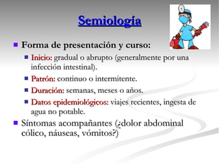 Semiología Forma de presentación y curso:   Inicio:  gradual o abrupto (generalmente por una infección intestinal). Patrón:  continuo o intermitente. Duración:  semanas, meses o años. Datos epidemiológicos:  viajes recientes, ingesta de agua no potable. Síntomas acompañantes (¿dolor abdominal cólico, náuseas, vómitos?) 