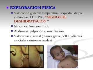 EXPLORACION FISICA Valoración general: temperatura, sequedad de piel y mucosas, FC y PA.  “ SIGNOS DE DESHIDRATACION ” Niños: exploración ORL Abdomen: palpación y auscultación Valorar tacto rectal (diarrea grave, VIH o diarrea asociada a síntomas anales) 