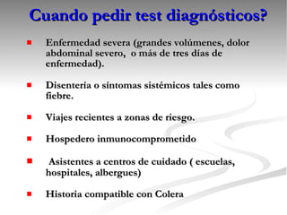 Cuando pedir test diagnósticos? Enfermedad severa (grandes volúmenes, dolor abdominal severo,  o más de tres días de enfermedad). Disentería o síntomas sistémicos tales como fiebre. Viajes recientes a zonas de riesgo. Hospedero inmunocomprometido Asistentes a centros de cuidado ( escuelas, hospitales, albergues) Historia compatible con Colera 
