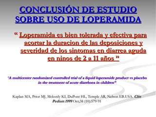 CONCLUSIÓN DE ESTUDIO SOBRE USO DE LOPERAMIDA “  Loperamida es bien tolerada y efectiva para acortar la duraci on de las deposiciones y severidad de los sintomas en diarrea aguda en ninos de 2 a 11 años ” “ A multicenter randomized controlled trial of a liquid loperamide product vs placebo in the treatment of acute diarrhoea in children” Kaplan MA, Prior MJ, Mckonly KI, DuPont HL, Temple AR, Nelson EB.USA.  Clin Pediatr . 1999  Oct;38 (10):579-91 