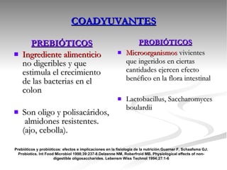 PREBIÓTICOS Ingrediente alimenticio  no digeribles y que estimula el crecimiento de las bacterias en el colon Son oligo y polisacáridos,  almidones resistentes. (ajo, cebolla). PROBIÓTICOS Microorganismos  vivientes que ingeridos en ciertas cantidades ejercen efecto benéfico en la flora intestinal Lactobacillus, Saccharomyces boulardii COADYUVANTES Prebióticos y probióticos: efectos e implicaciones en la fisiología de la nutrición.Guarner F, Schaafsma GJ. Probiotics. Int Food Microbiol 1998;39:237-8.Delzenne NM, Roberfroid MB. Physiological effects of non-digestible oligosaccharides. Lebensm Wiss Technol 1994;27:1-6 