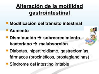 Alteración de la motilidadAlteración de la motilidad
gastrointestinalgastrointestinal
 Modificación del tránsito intestinalModificación del tránsito intestinal
 AumentoAumento
 DisminuciónDisminución  sobrecrecimientosobrecrecimiento
bacterianobacteriano  malabsorciónmalabsorción
 Diabetes, hipertiroidismo, gastrectomías,Diabetes, hipertiroidismo, gastrectomías,
fármacos (procinéticos, prostaglandinas)fármacos (procinéticos, prostaglandinas)
 Síndrome del intestino irritableSíndrome del intestino irritable
 