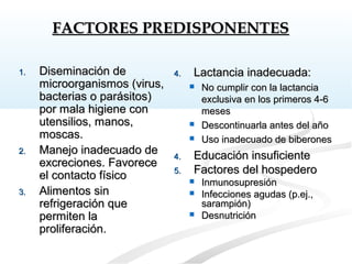 1.1. Diseminación deDiseminación de
microorganismos (virus,microorganismos (virus,
bacterias o parásitos)bacterias o parásitos)
por mala higiene conpor mala higiene con
utensilios, manos,utensilios, manos,
moscas.moscas.
2.2. Manejo inadecuado deManejo inadecuado de
excreciones. Favoreceexcreciones. Favorece
el contacto físicoel contacto físico
3.3. Alimentos sinAlimentos sin
refrigeración querefrigeración que
permiten lapermiten la
proliferación.proliferación.
4.4. Lactancia inadecuada:Lactancia inadecuada:
 No cumplir con la lactanciaNo cumplir con la lactancia
exclusiva en los primeros 4-6exclusiva en los primeros 4-6
mesesmeses
 Descontinuarla antes del añoDescontinuarla antes del año
 Uso inadecuado de biberonesUso inadecuado de biberones
4.4. Educación insuficienteEducación insuficiente
5.5. Factores del hospederoFactores del hospedero
 InmunosupresiónInmunosupresión
 Infecciones agudas (p.ej.,Infecciones agudas (p.ej.,
sarampión)sarampión)
 DesnutriciónDesnutrición
FACTORES PREDISPONENTESFACTORES PREDISPONENTES
 