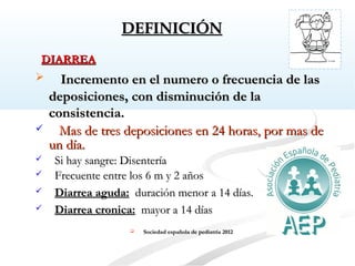 DEFINICIÓNDEFINICIÓN
 Incremento en el numero o frecuencia de lasIncremento en el numero o frecuencia de las
deposiciones, con disminución de ladeposiciones, con disminución de la
consistencia.consistencia.
 Mas de tres deposiciones en 24 horas, por mas deMas de tres deposiciones en 24 horas, por mas de
un día.un día.
 Si hay sangre: DisenteríaSi hay sangre: Disentería
 Frecuente entre los 6 m y 2 añosFrecuente entre los 6 m y 2 años
 Diarrea aguda:Diarrea aguda: duración menor a 14 días.duración menor a 14 días.
 Diarrea cronica:Diarrea cronica: mayor a 14 díasmayor a 14 días
 Sociedad española de pediatría 2012Sociedad española de pediatría 2012
DIARREADIARREA
 